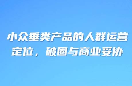 小众垂类产品的人群运营 定位，破圈与商业妥协